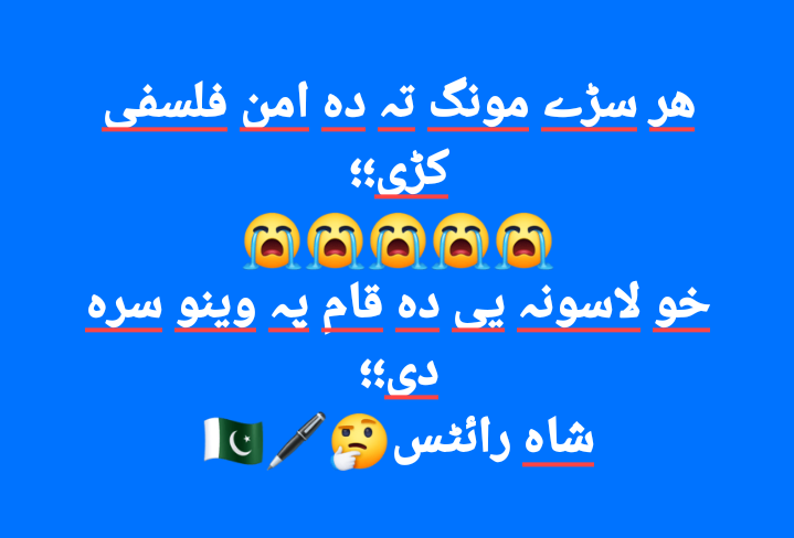 نیچے لکھے ہوۓ پشتو شعر کا مطلب یہ ہے

کہ یہاں ہر کوئ اکر عوام کو امن و محبت کے فلسفےکادرس دیتےہیں
مگر خود درس دینے والوں کے ہاتھ عوام کے خون سے رنگے ہیں
🇵🇰😭🖊🤔