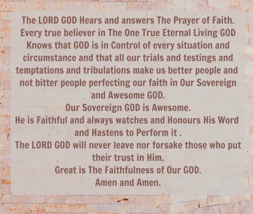 The LORD GOD Hears and answers The Prayer of Faith. Every true believer in The One True Eternal Living GOD Knows that GOD is in Control of every situation and circumstance and that all our trials and testings and temptations and tribulations make us better people ….