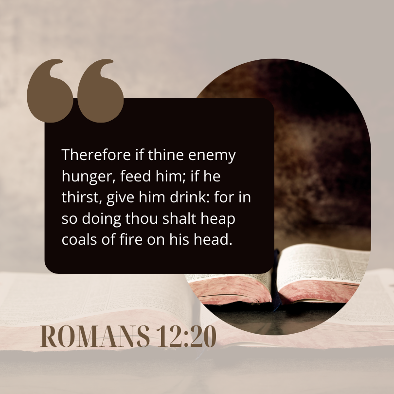 THE ROMANS 12:20
KING JAMES VERSION

Therefore if thine enemy hunger, feed him; if he thirst, give him drink: for in so doing thou shalt heap coals of fire on his head.

How Should We Treat People
#PureDoctrinesOfChrist