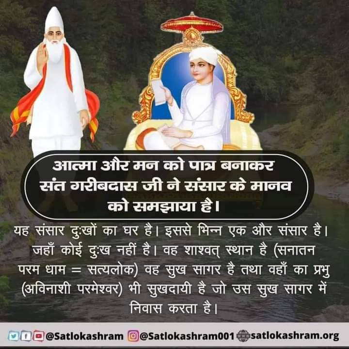 #GodMorningMonday
संत गरीबदास जी ने संसार के मानव को समझाया है
यह संसार दुःखों का घर है। इससे भिन्न एक और संसार है। जहाँ कोई दुःख नहीं है वह शाश्वत् स्थान है (सनातन परम धाम सत्यलोक) वह सुख सागर है तथा वहाँ का प्रभु (अविनाशी परमेश्वर) भी सुखदायी है जो उस सुख सागर में निवास करता है