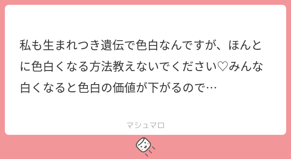 一部しか教えてないから大丈夫👍🏻
あれで白くなる子は元から色白の素質がある子だよ。
皆さん、残念ながら世の色白たちは割とみんなこう思っています。だからカスみてぇな情報しか流してくれません。
無償で自分の努力教えたくないもんな普通に。お金と時間をかけて編み出したものは絶対教えられない