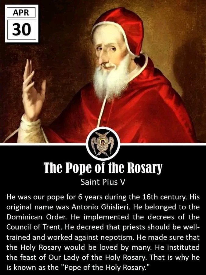 APRIL 30: THE POPE OF THE ROSARY
Saint Pius V
Pope
Died: 1572
---
He was our pope for 6 years during the 16th century. His original name was Antonio Ghislieri. He belonged to the Dominican Order. He implemented the decrees of the Council of Trent. He decreed that priests should