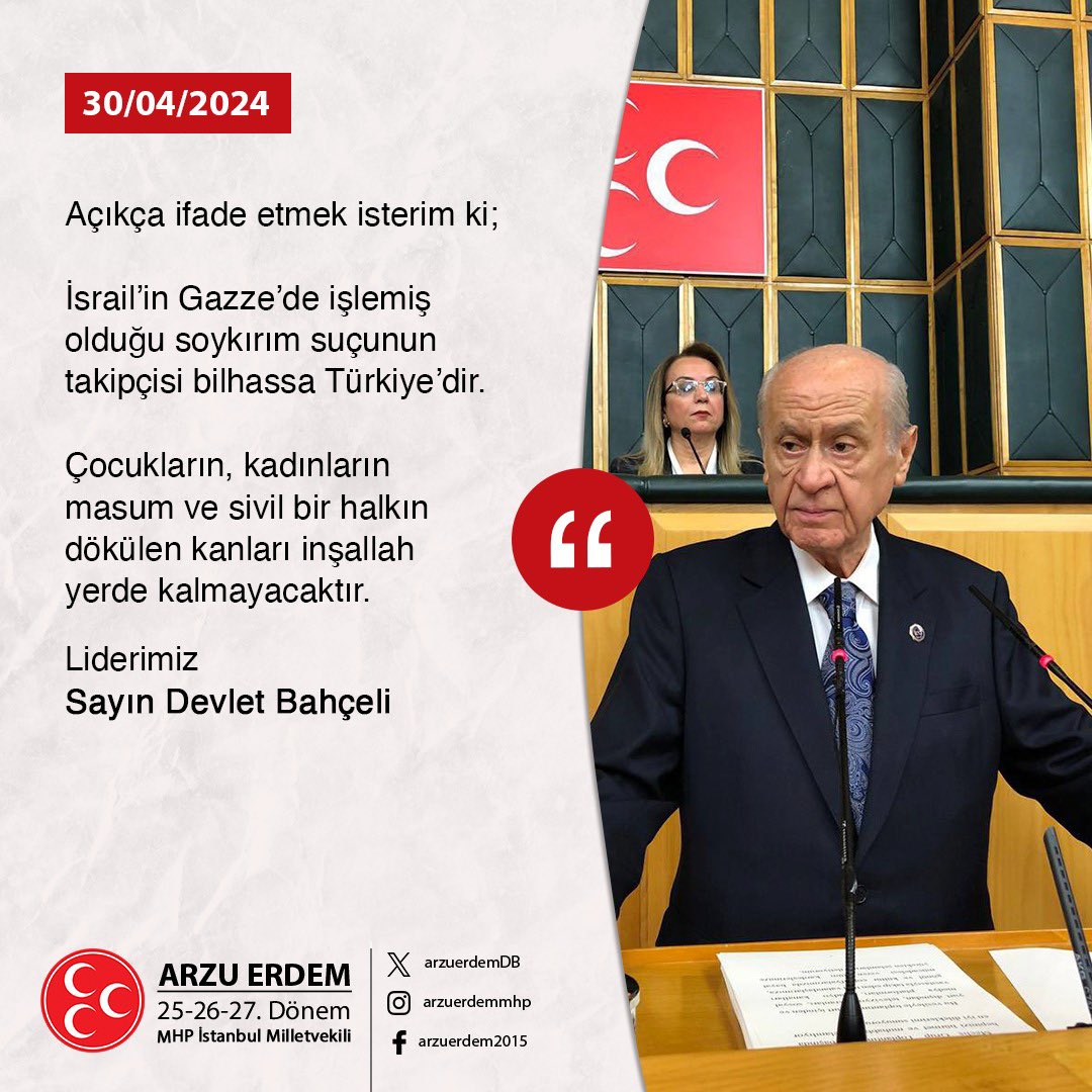 Açıkça ifade etmek isterim ki; İsrail’in Gazze’de işlemiş olduğu soykırım suçunun takipçisi bilhassa Türkiye’dir. Çocukların, kadınların masum ve sivil bir halkın dökülen kanları inşallah yerde kalmayacaktır. Liderimiz Sayın Devlet Bahçeli 30.04.2024/Grup Toplantısı