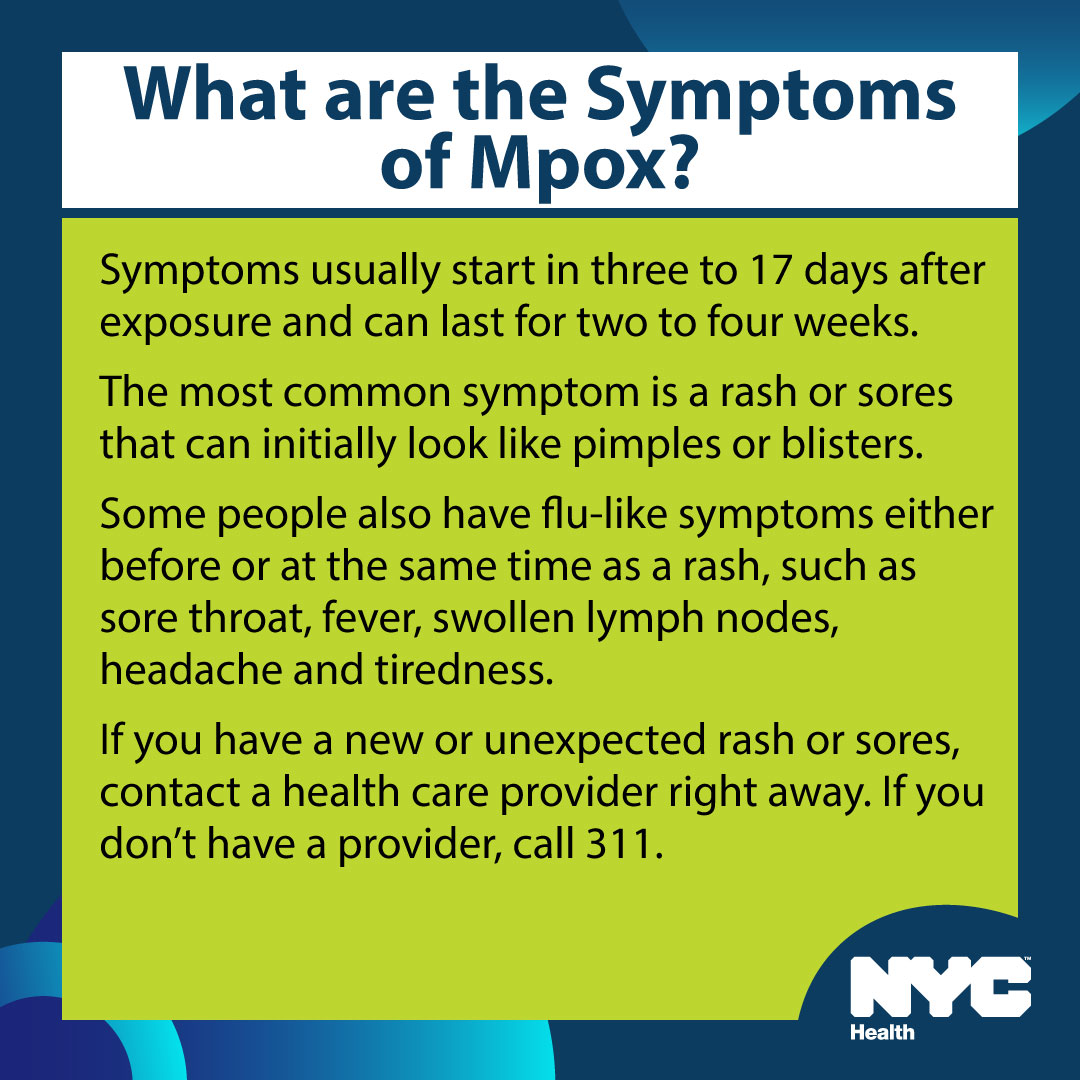 The most common symptom of mpox is a rash or sores that can initially look like pimples or blisters. Some people also experience flu-like symptoms. If you have a new or unexpected rash or sores, contact a health care provider right away: nyc.gov/mpox