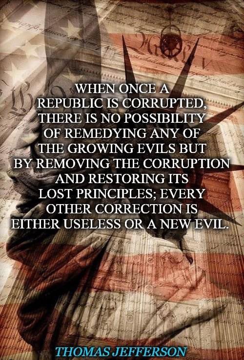 When once a Republic is corrupted, there is no possibility of remedying any of the growing evils but by removing the corruption and restoring its lost principles; every other correction is either useless or a new evil. --Thomas Jefferson.