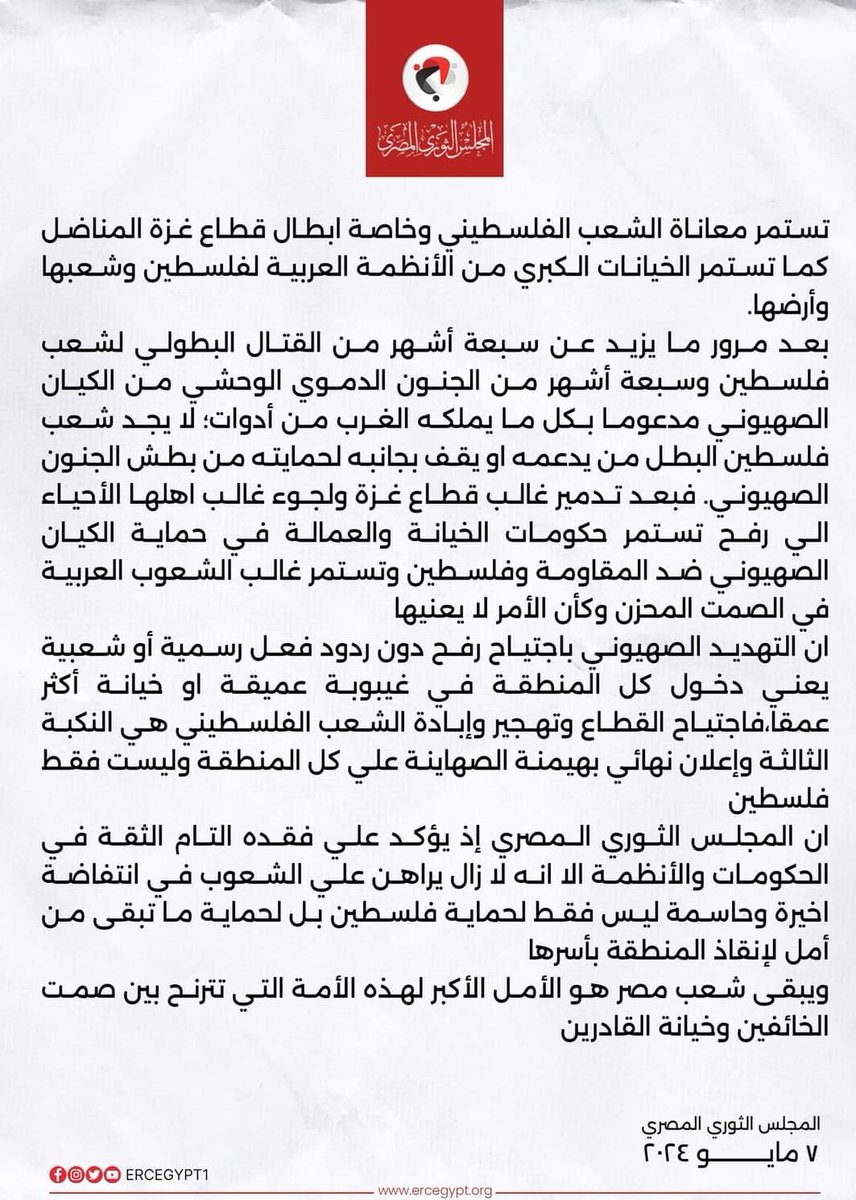 المجلس الثوري المصري إذ يؤكد فقدانه التام للثقة في الحكومات والأنظمة العربية لا زال يراهن علي الشعوب في انتفاضة اخيرة وحاسمة ليس فقط لحماية فلسطين بل لحماية ما تبقى من أمل لإنقاذ المنطقة بأسرها، ويبقى شعب مصر هو الأمل الأكبر لهذه الأمة التي تترنح بين صمت الخائفين وخيانة القادرين.