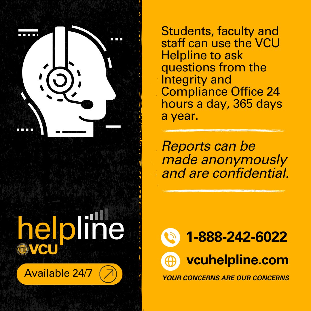 Students, faculty and staff can use the VCU Helpline (1-888-242-6022 and vcuhelpline.com) to ask questions from the Integrity and Compliance Office 24 hours a day, 365 days a year. Reports can be made anonymously and are confidential.
