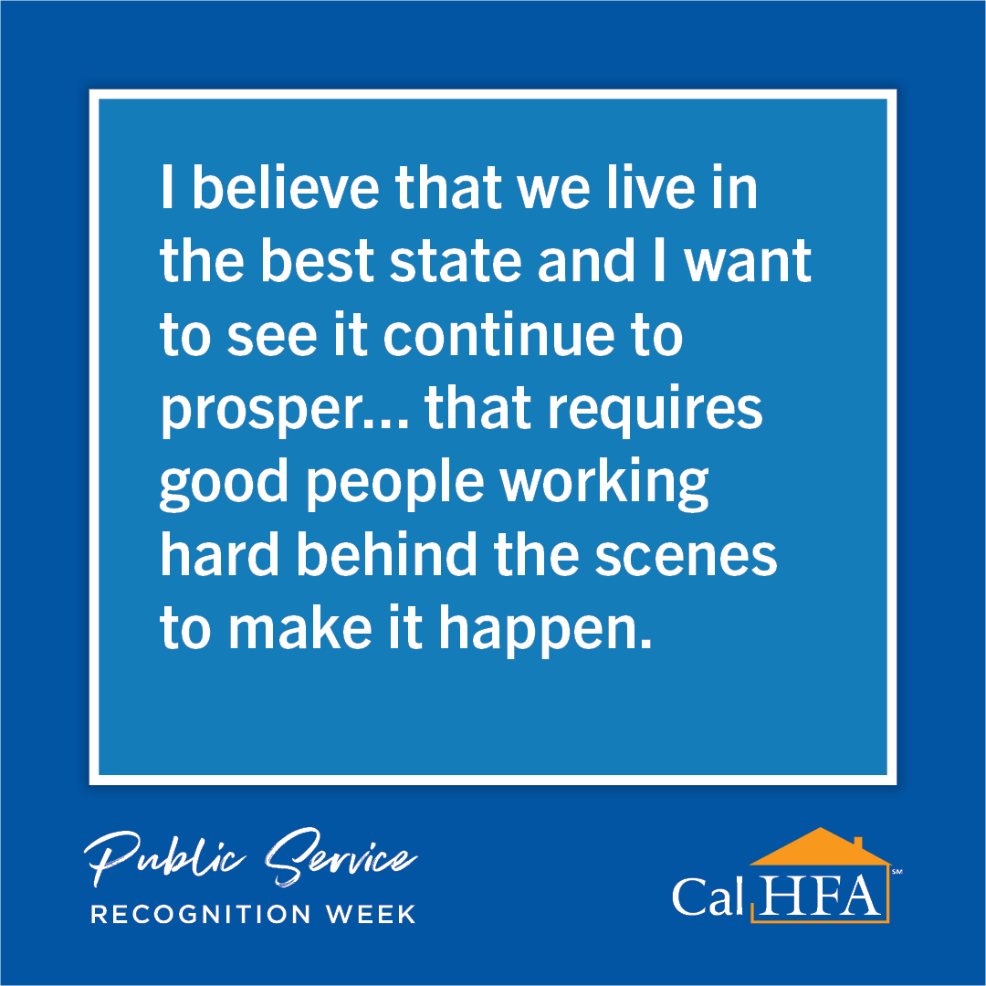 For Public Service Recognition Week, we asked CalHFA staff about why they choose to serve California and the proud moments they’ve had while working in public service. Check out some of the responses we received!
#PSRW #PSRWCA #CAServingCA