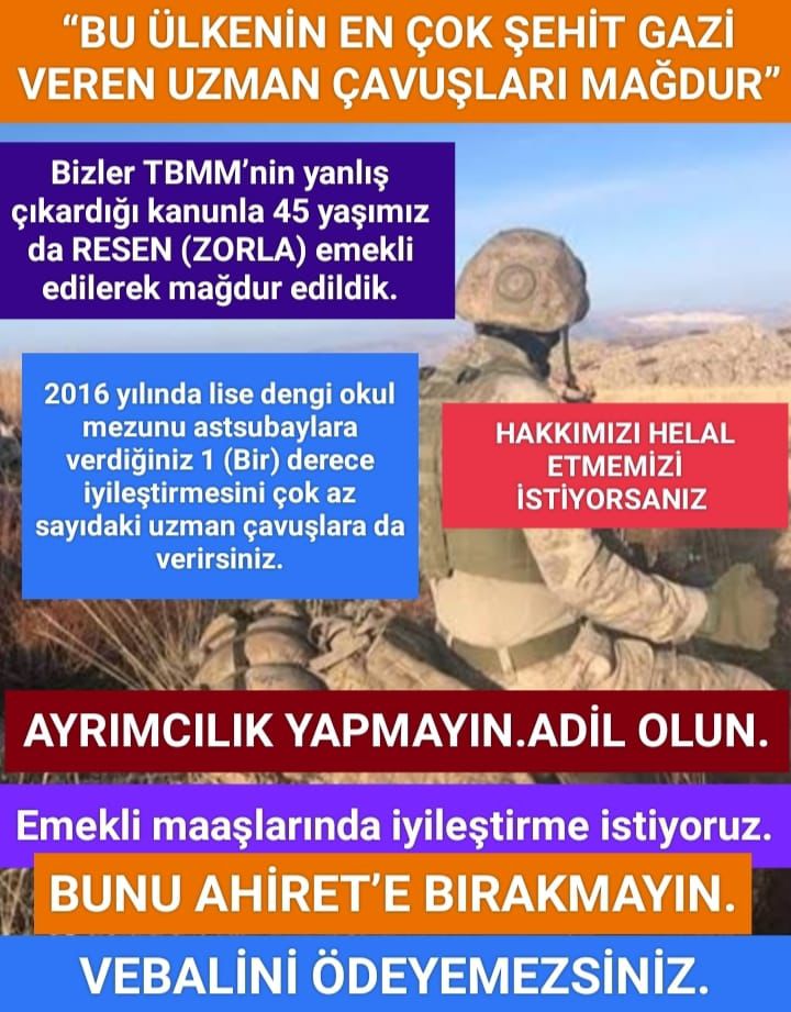 @GKSALSLAM591846 @yucelzn45 @RTErdogan @Akparti @dbdevletbahceli @E_SemihYalcin @YildizFeti @MKalayci42 @ifarukaksu @UlviYonter @yasaryldrmMHP @celal_adan @HaberalErkan @kamilaydinmhp @buyukataman @SermetAtay @erkanakcay45 @M_Levent_Bulbul @mleventbulbul @bakiersoymhp @MHP_Bilgi @MHP_Sosyal @alitilkici38 @ikalin1 @atayuslu @ethemtas @farukcelikcomtr @aydinmsavas @halileldemir @Korkutata_Zeki @T_Bedirhanoglu @ycoskunyurek14 @profademkorkmaz @mvmustafaoguz @GiderAyhan @yusufahlatci @avoguzhankaya @GalipEnsarioglu @mehmetsaityaz @Kepoluasuna @fatmaaksal @tcsavunma @_cevdetyilmaz @ErbakanFatih @iletisim @TC_icisleri @TSKGnkur HAK VE ADALET İSTİYORUZ.
Hak alınırken,en mağdur TSK'nın Uzman çavuş'ları kaldı.
45 yaş sebebiyle emekli edilen çok az sayıdaki uzman çavuşlara 1 (Bir) dereceyi ve
Subay ve Astsubay'lara verilecek olan ek tazminatın mağdur olan Uzman çavuş emeklilerine de verilmesini istiyoruz.