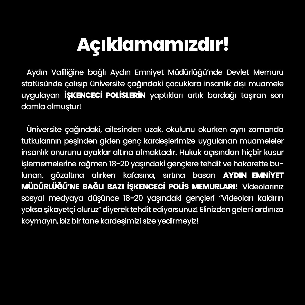 Aydın Emniyet Müdürlüğü’nde çalışıp, üniversite okuyan Beşiktaşlı genç kardeşlerimize psikolojik ve fiziksel şiddet uygulayan BAZI İŞKENCECİ POLİS MEMURLARINA karşı açıklamamızdır; 

<a href="/AydinValiligi/">T.C. Aydın Valiliği</a> <a href="/AydinEmniyet/">Aydın İl Emniyet Müdürlüğü</a> @Besavder @UnityAydin

#İnsanlıkOnuruİşkenceyiYenecek
