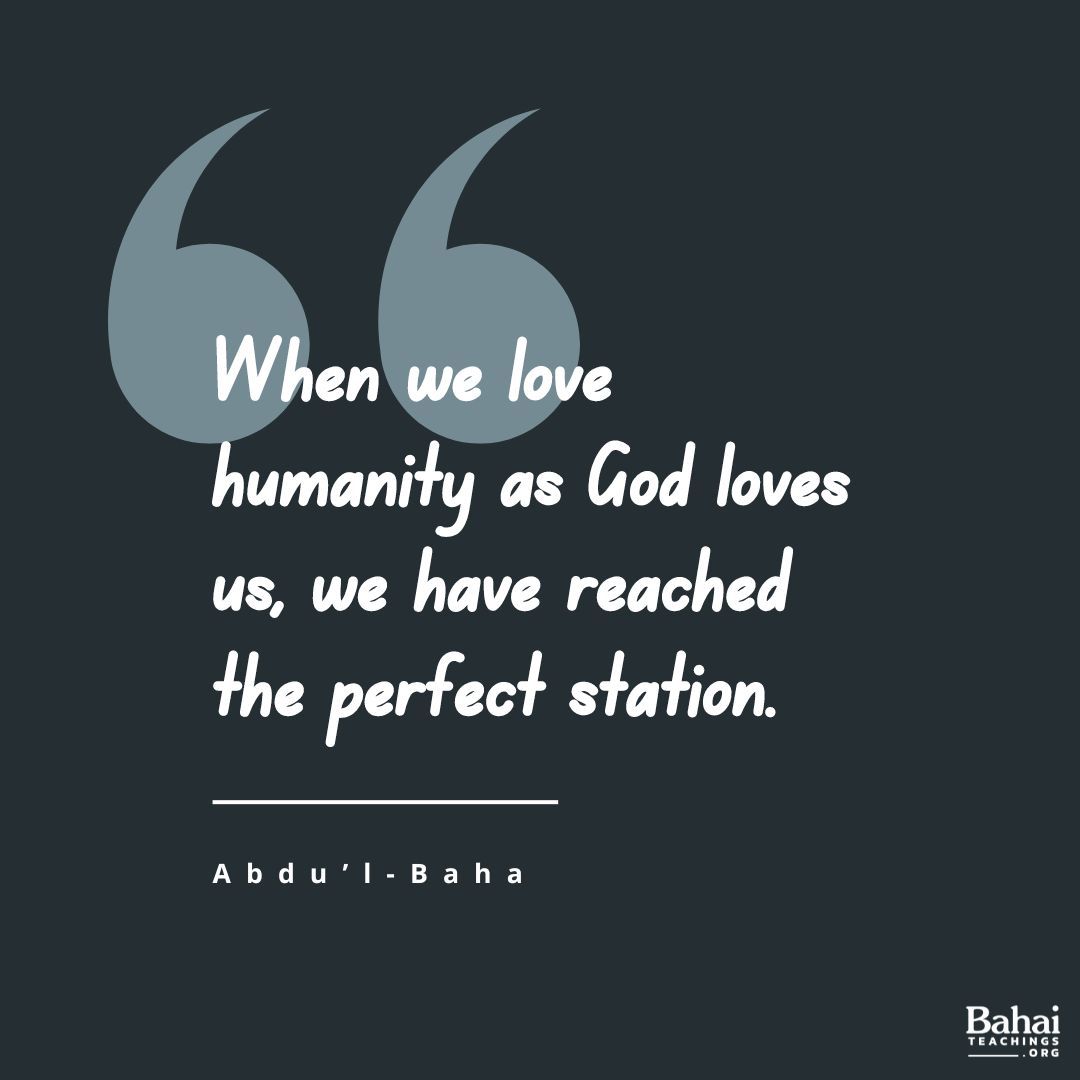 Love is the evidence of capacity. When we love humanity as God loves us, we have reached the perfect station. Eternal Life is then ours, and this mortal world can give us nothing more. Do good each day, if only by speaking a kind word. - #AbdulBaha

#Bahai #Spirituality #Love