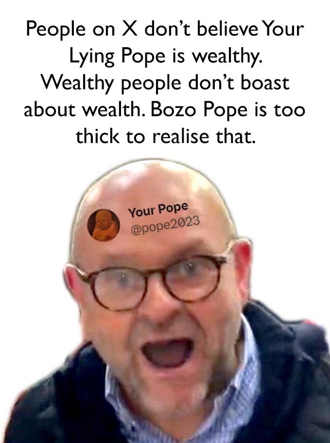 Why doesn't anyone believe the ***t Bozo Pope is wealthy? The wanking Pope is too thick to realise wealthy people have no need to boast about wealth. The only ***t in England who is so insecure he pretends he's rich.