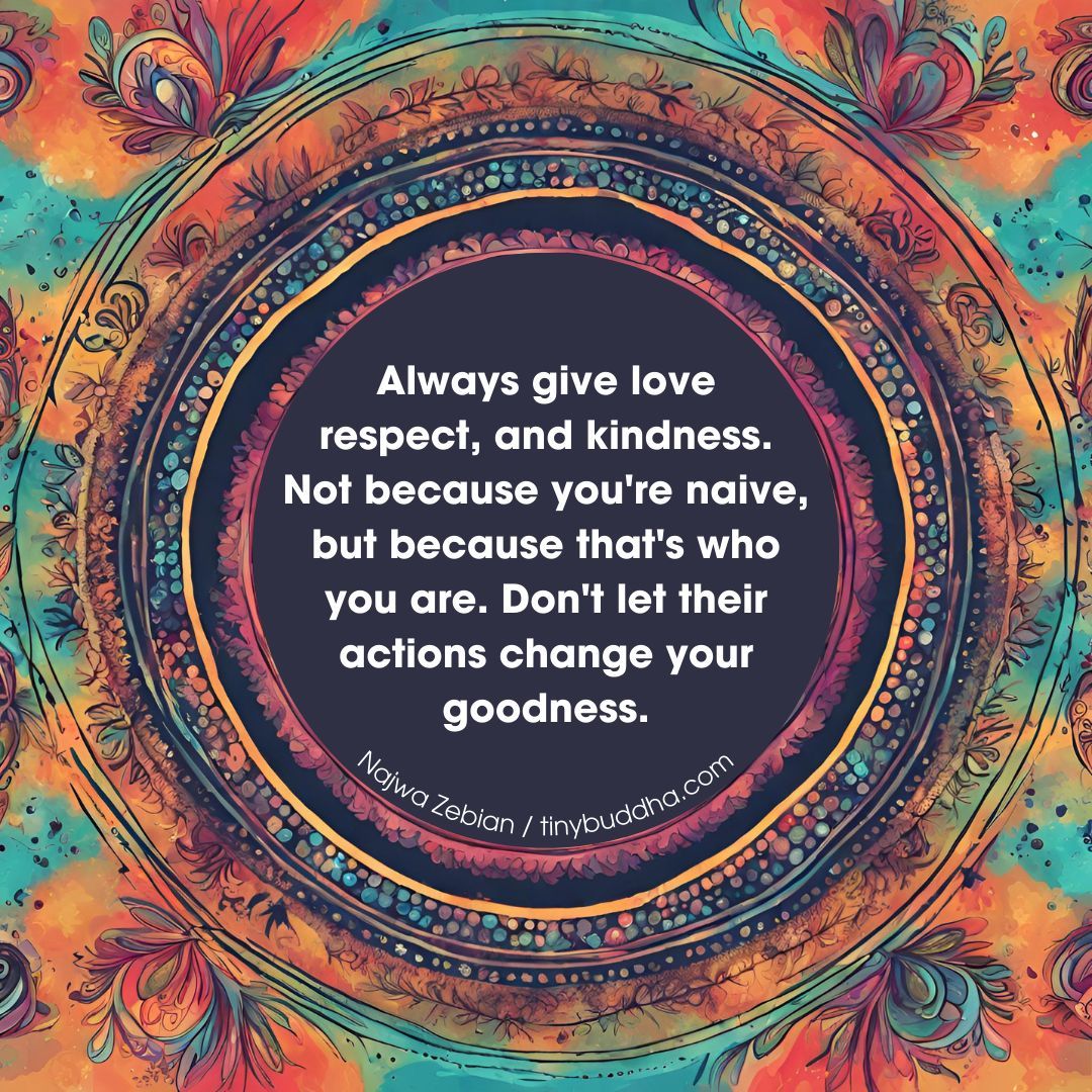 'Always give love, respect, and kindness. Not because you're naive, but because that's who you are. Don't let their actions change your goodness.' ~Najwa Zebian