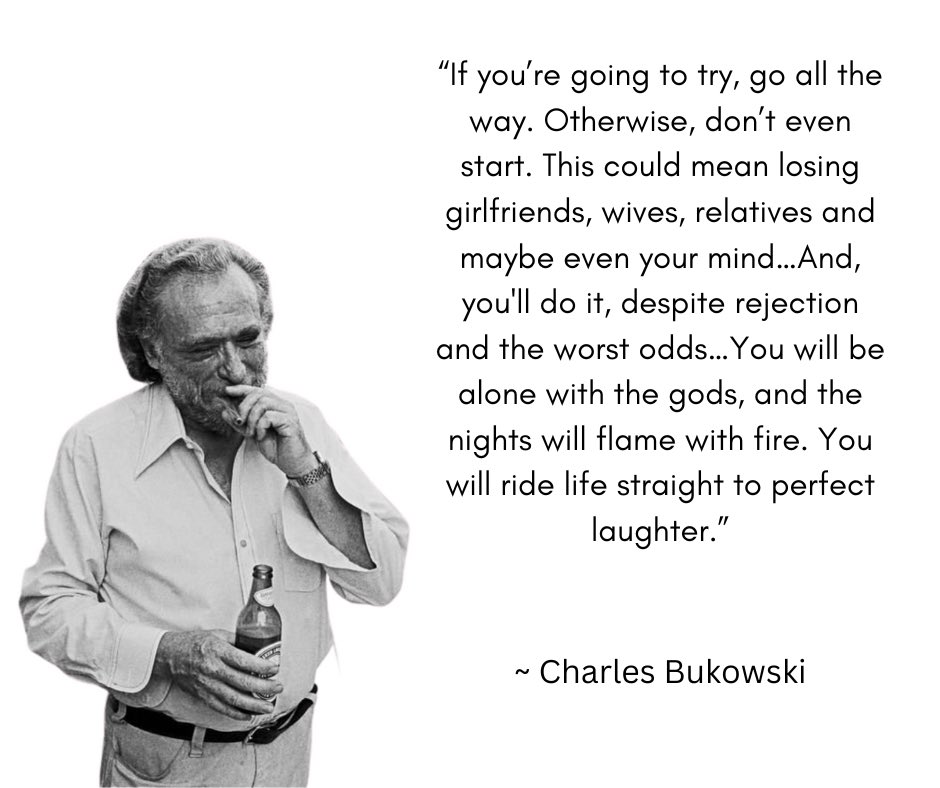 “If you’re going to try, go all the way. Otherwise, don’t even start. This could mean losing girlfriends, wives, relatives and maybe even your mind. It could mean not eating for three or four days. It could mean freezing on a park bench. It could mean jail…” ~ Charles Bukowski