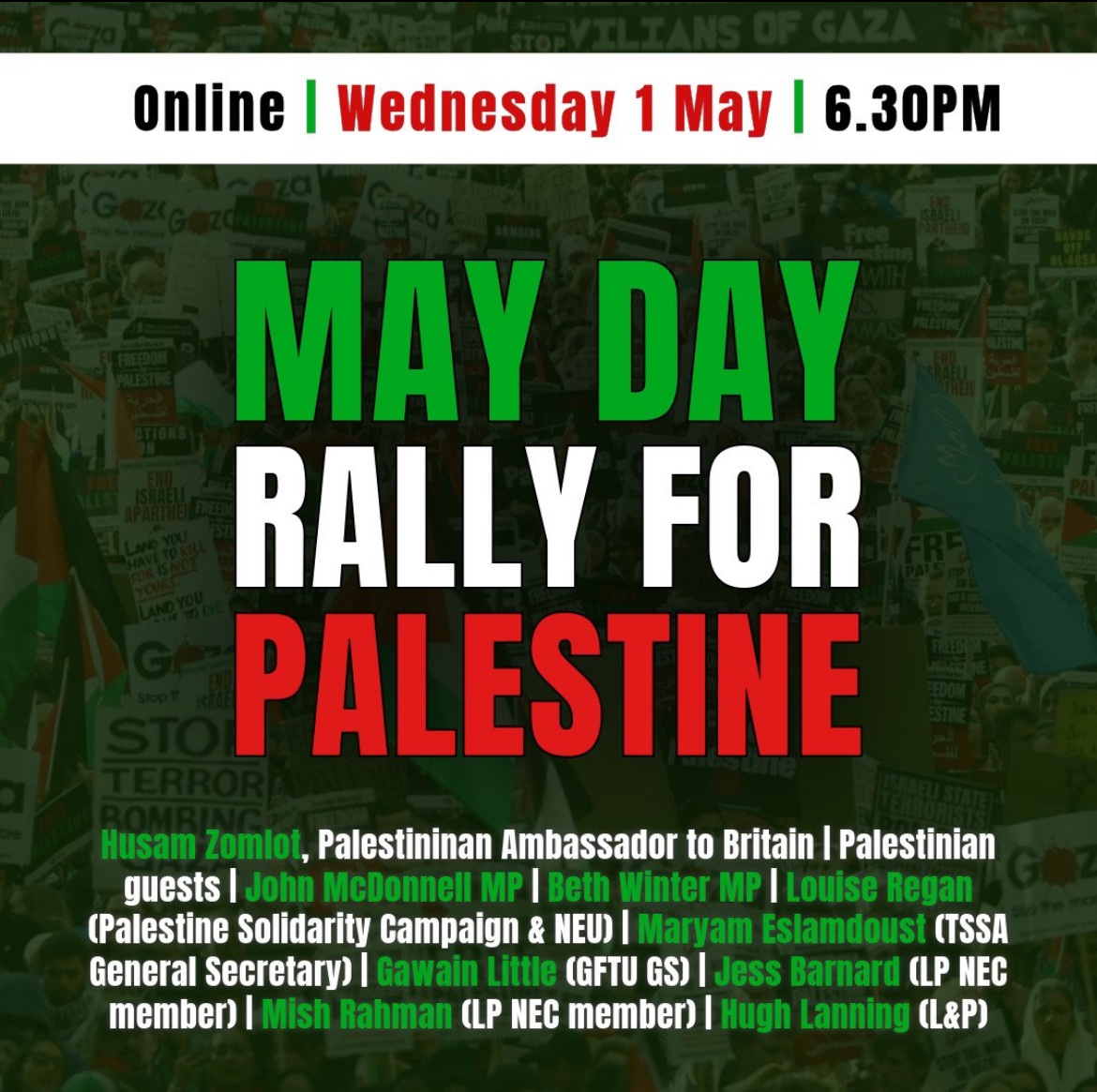 TOMORROW 6.30PM: May Day Rally for Palestine 🚨🇵🇸 Speak up for Palestine with the Palestinian Ambassador and leading movement figures including… @johnmcdonnellMP @RichardBurgon @LouRegan1, @PSCupdates Plus more! Register your place for the online rally below 👇