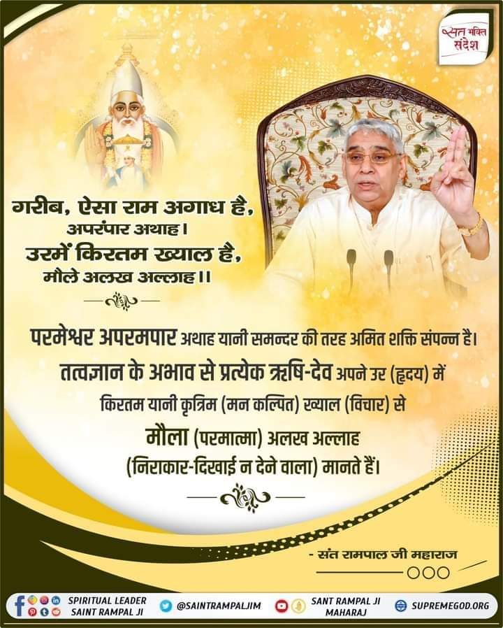 #GodMorningWednesday
🪴🪴
परमेश्वर अपरमपार अथाह यानी समन्दर की तरह अमित शक्ति संपन्न है। तत्वज्ञान के अभाव से प्रत्येक ऋषि-देव अपने उर (हृदय) में किरतम यानी कृत्रिम (मन कल्पित) ख्याल (विचार) से मौला (परमात्मा) अलख अल्लाह (निराकार-दिखाई न देने वाला) मानते हैं।
#SantRampalJiQuotes