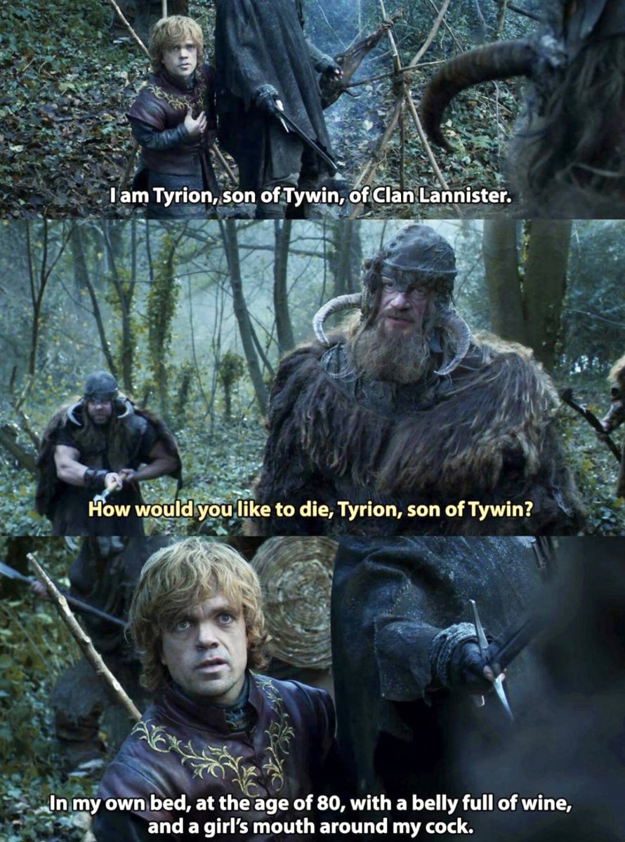 -Yo soy Tyrion, hijo de Tywin, del Clan de los Lannister, los Leones de la Roca.

-¿Cómo te gustaría morir, Tyrion, hijo de Tywin?

-En mi cama, a la edad de 80 años, con la tripa llena de vino y la boca de una chica alrededor de mi polla.
————————————————
Lo piensas bien, y