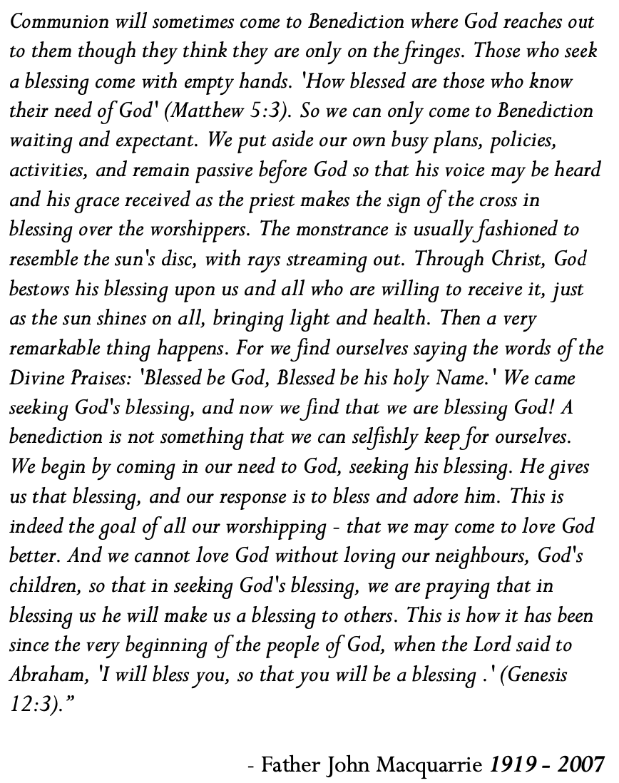 For the first time in over five years we will offer Evening Prayer and Benediction to God at 6pm on Sunday here, at St German's. These words reflecting on the power of Benediction from Father John Macquarrie 1919 - 2007 are included in the back of our Order of Service: