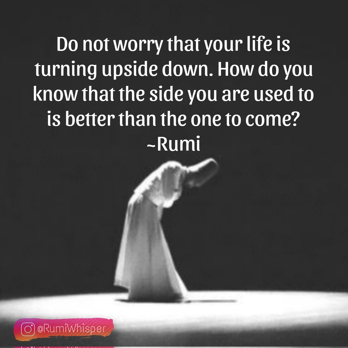 Do not worry that your life is turning upside down. How go you know that the side you are used to is better than the one to come?
Jalaludin Rumi