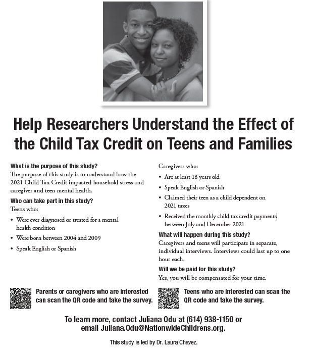 Researchers at Nationwide Children’s need parents/caregivers and teens for a study to understand the effects of the 2021 Child Tax Credit on household stress and mental health. Participants will be compensated. Call (614) 938-1150 or email Juliana.Odu@NationwideChildrens.org