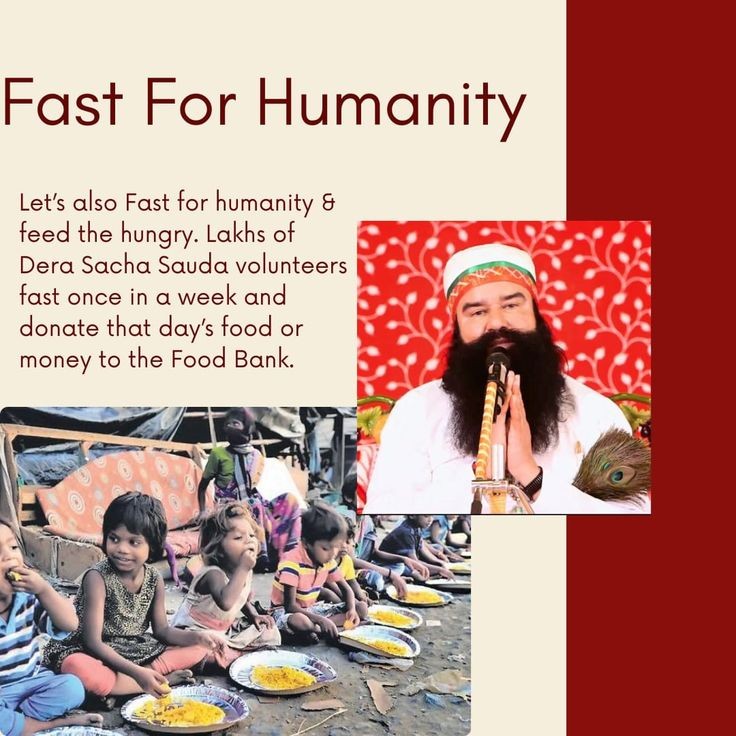 There is nothing greater than feed the hungry. So Let's #FastForHumanity and feed the hungry. 
Inspired by Ram Rahim Ji millions of Dera Sacha Sauda volunteers keep fast once in a week & contribute that day's food or money in the Food Bank. Hence food is distributed to needy.