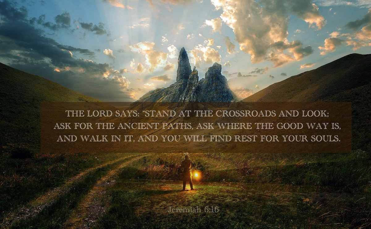 The LORD says: Stand at the crossroads and look; Ask for the ancient paths, Ask where the good way is, and walk in it, And you will find rest for your souls. Jeremiah 6:16