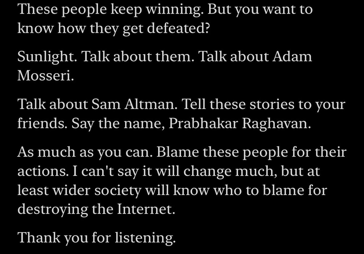 I ended this episode with a really important message: if you want to stop people like Adam Mosseri, Sam Altman and Prabhakar Raghavan destroying the internet, sunlight is the best disinfectant. Say their names. Remember who they are, and tell everybody you know what they've done.