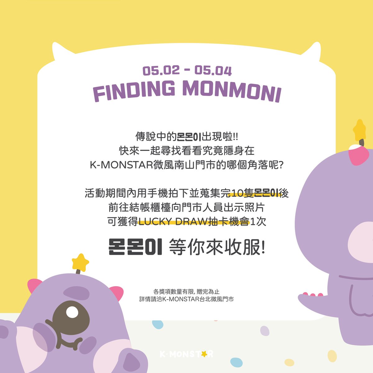 👾 K-MONSTAR 微風南山門市 開幕活動 🎉

02 몬몬이를 찾아라 FINDING MONMONI

傳說中的몬몬이出現啦!!
快來一起尋找看看究竟隱身在
K-MONSTAR台北微風南山門市的哪個角落呢?

活動期間內用手機拍下並蒐集完10隻몬몬이後
前往結帳櫃檯向門市人員出示照片
可獲得LUCKY DRAW抽卡機會1次…