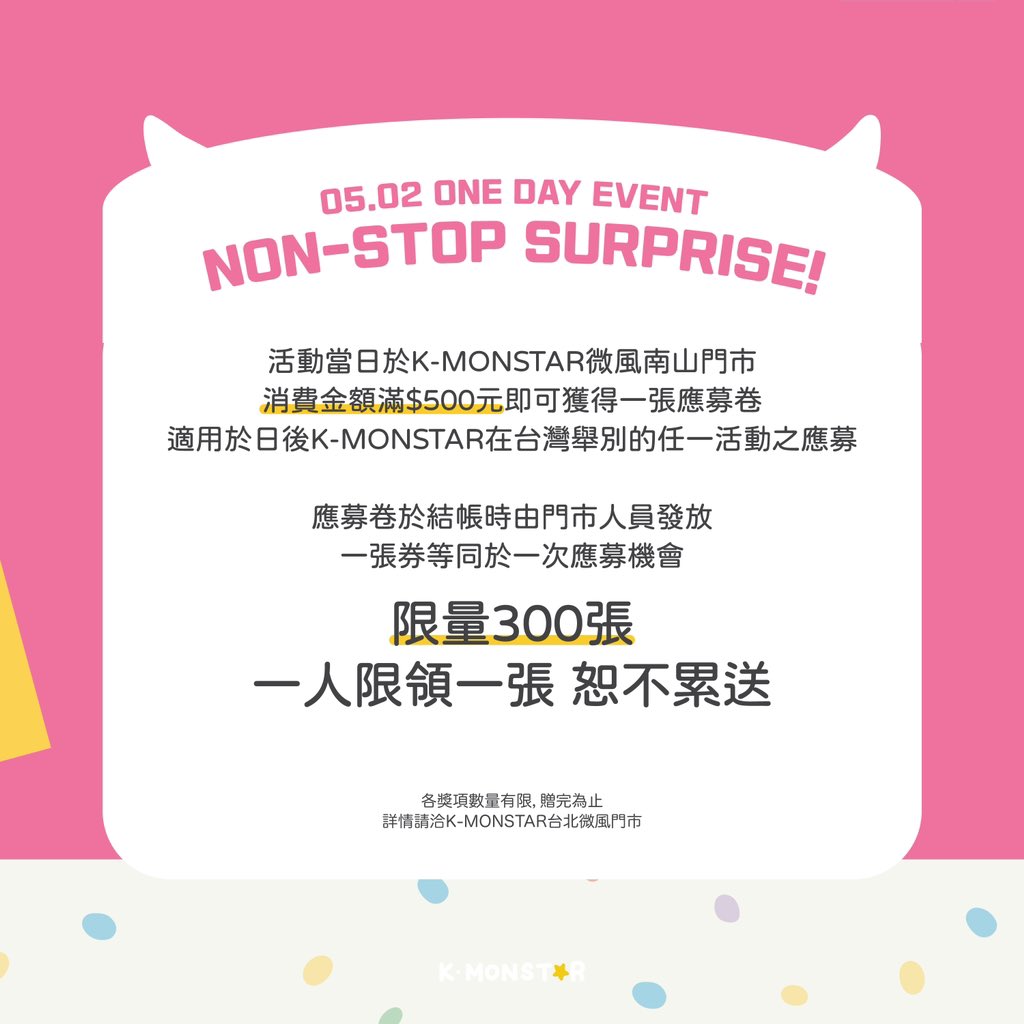 👾 K-MONSTAR 微風南山門市 開幕活動 🎉

🎊 0502 開幕日限定活動 限量應募卷

活動當日於K-MONSTAR台北微風南山門市
消費金額滿$500元即可獲得一張應募卷
適用於日後K-MONSTAR在台灣舉別的任一活動之應募

應募卷於結帳時由門市人員發放
一張券等同於該活動一次應募機會
限量300張，一人限領一張…