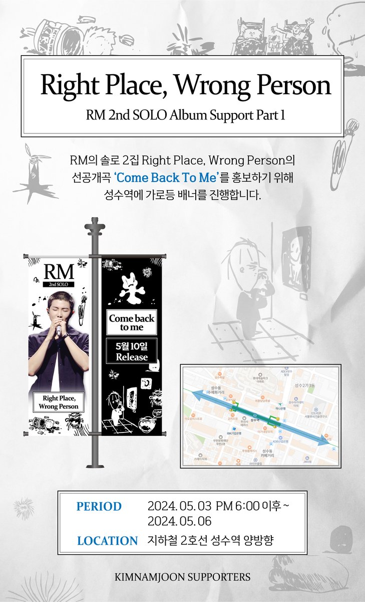 𝐑𝐌 𝟐𝐧𝐝 𝐒𝐨𝐥𝐨 𝐀𝐥𝐛𝐮𝐦 𝐒𝐮𝐩𝐩𝐨𝐫𝐭 𝐩𝐚𝐫𝐭 𝟏
𝐑𝐢𝐠𝐡𝐭 𝐏𝐥𝐚𝐜𝐞, 𝐖𝐫𝐨𝐧𝐠 𝐏𝐞𝐫𝐬𝐨𝐧 
 - "𝐂𝐨𝐦𝐞 𝐁𝐚𝐜𝐤 𝐓𝐨 𝐌𝐞"

RM의 솔로 2집 Rtght Place, Wrong Person 의 선공개곡 "Come Back To Me"를 홍보하기 위해 성수역에 가로등 배너를 진행합니다

기간 : 05. 03 PM