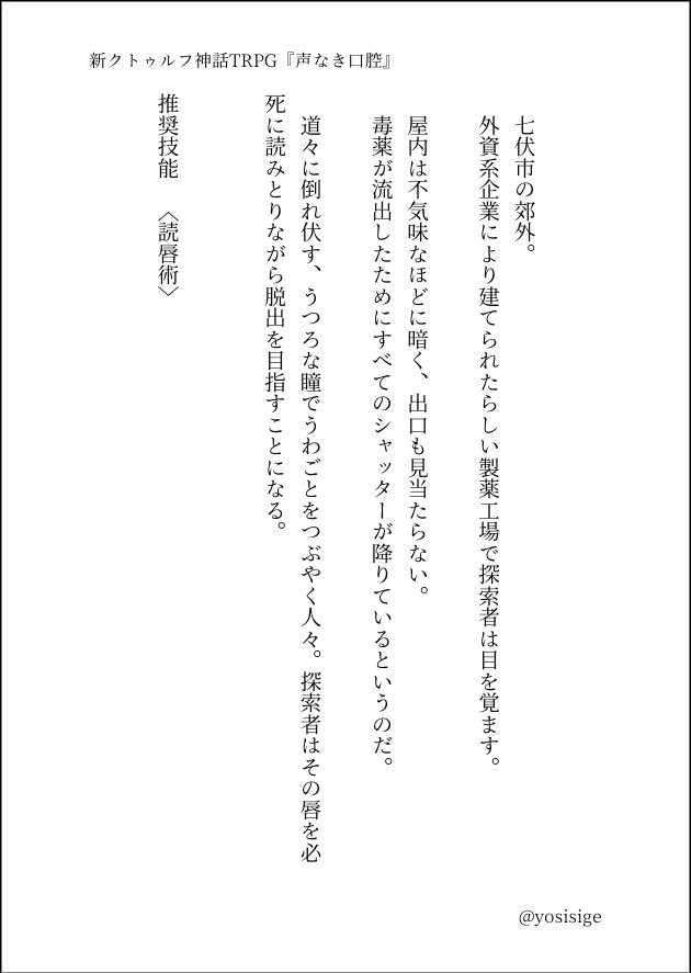 新クトゥルフ神話TRPG
『声なき口腔』

--------

君を呼ぶのは、誰だ。

--------

七伏市の製薬工場を舞台にしたクローズドシナリオ。
うわごとをつぶやく人々の唇を〈読唇術〉で読み取りながら脱出を目指そう。