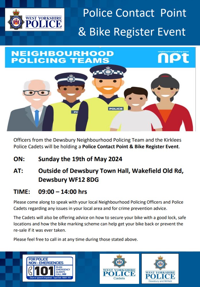 Officers from the Dewsbury Neighbourhood Policing Team and the Kirklees Police Cadets will be holding a Police Contact Point & Bike Register Event. ON: Sunday the 19th of May 2024 AT: Outside of Dewsbury Town Hall, Wakefield Old Rd, Dewsbury WF12 8DG TIME: 09:00 – 14:00 hrs