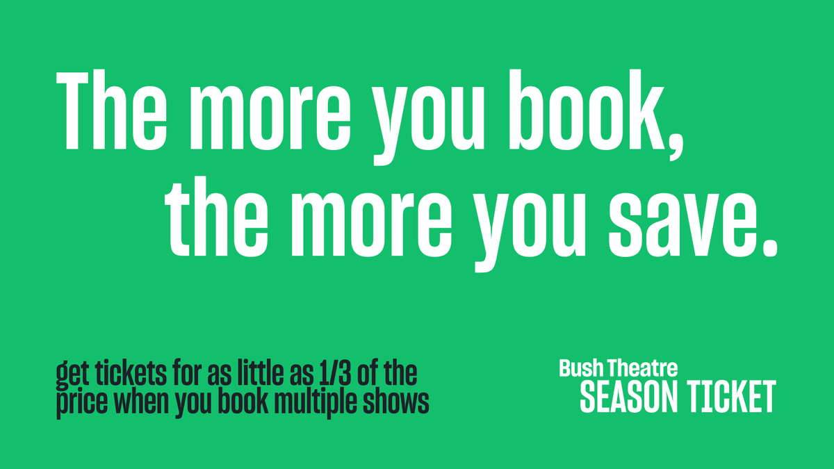 We know you're not going to want to miss anything. So our Season Ticket is BACK by popular demand. Grab your tickets for as little as 1/3 of the standard price when you book for multiple shows. Tickets from £15 | bushtheatre.co.uk/save