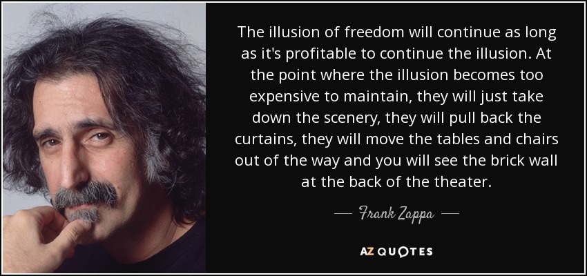 “At the point where the illusion becomes too expensive to maintain, they will just take down the scenery, they will pull back the curtains, they will move the tables and chairs out of the way and you will see the brick wall at the back of the theater.” —Frank Zappa