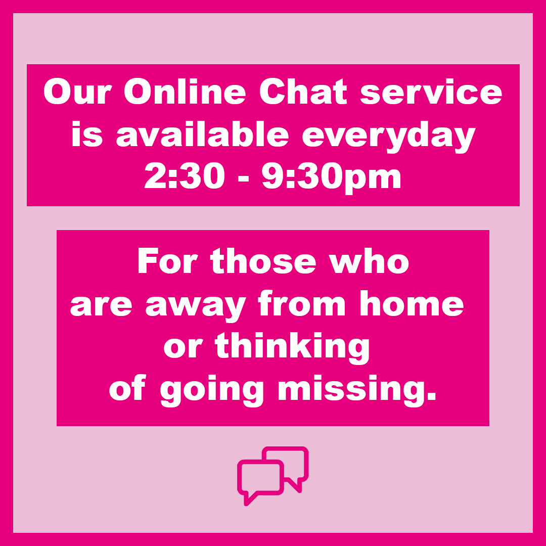 If you are away from home or thinking of leaving, our Helpline advisors are online now to chat to instantly. Our Online Chat service is completely free, confidential and anonymous. You can access the Online Chat on our website.