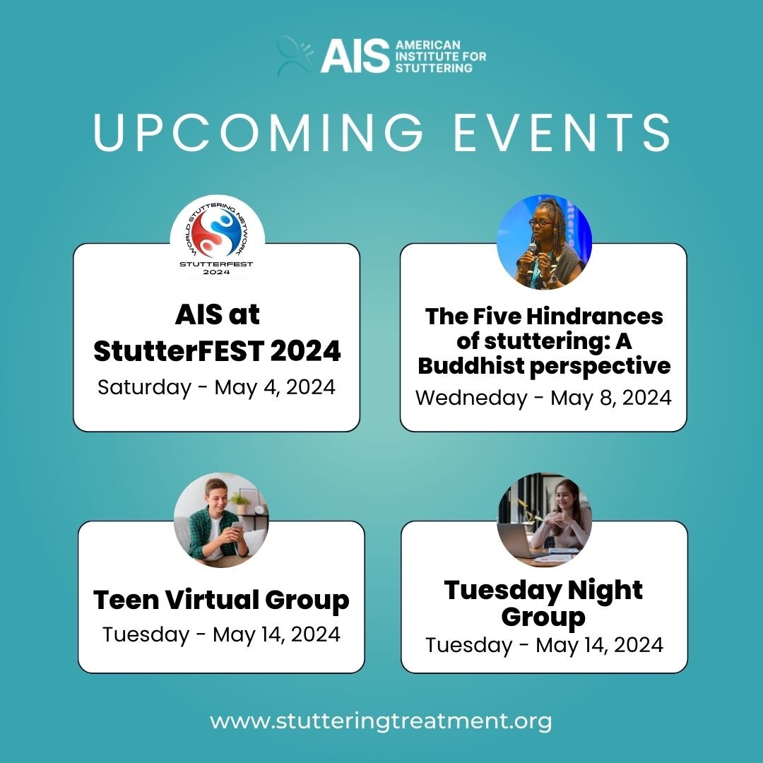 Register for these events: stutteringtreatment.org/events AIS at StutterFEST 2024 Saturday, May 4, 2024 The Five Hindrances of stuttering: A Buddhist perspective Wednesday, May 8, 2024 Teen Virtual Group Tuesday, May 14, 2024 Tuesday Night Group Tuesday, May 14, 2024