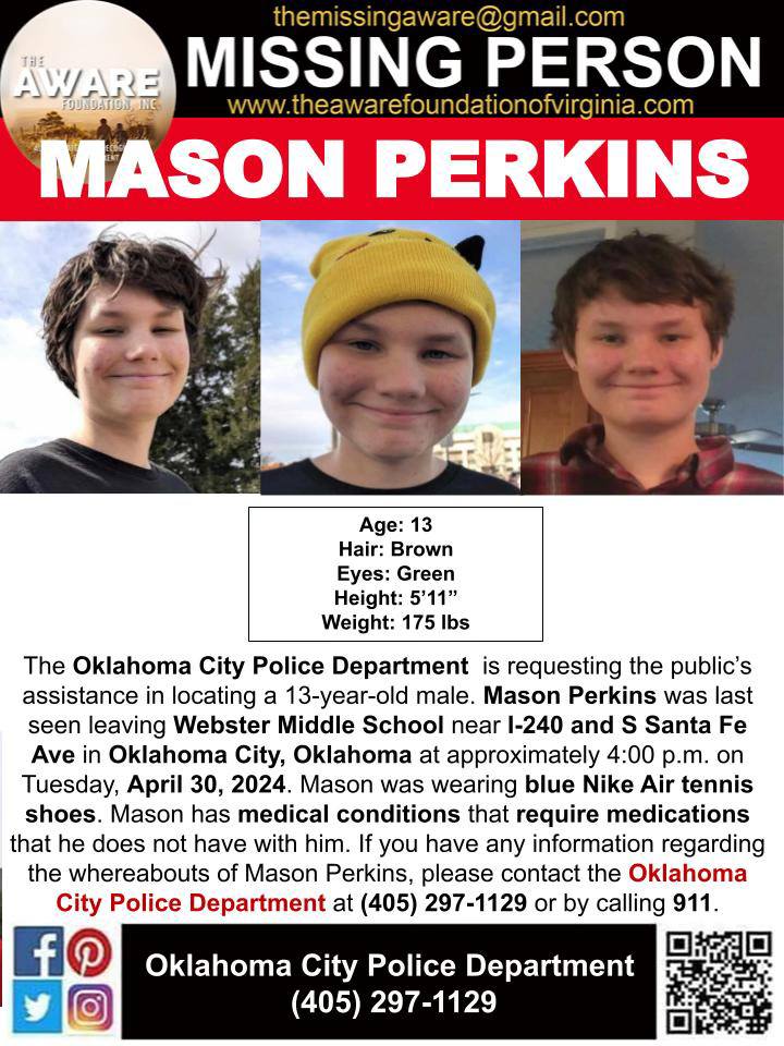 ***MISSING JUVENILE*** OKLAHOMA CITY, OKLAHOMA

The Oklahoma City Police Department  is requesting the public’s assistance in locating a 13-year-old male. Mason Perkins was last seen leaving Webster Middle School near I-240 and S Santa Fe Ave in Oklahoma City, Oklahoma at