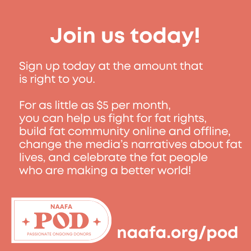 This May, we invite you to join the POD!

naafa.org/pod

This month, a generous sponsor will give $100 for every person who becomes a monthly supporter of NAAFA by May 31st. 

#NAAFA #FatActivism #FatCommunity #FatJoy #FatVisibility #EqualityAtEverySize #SizeFreedom