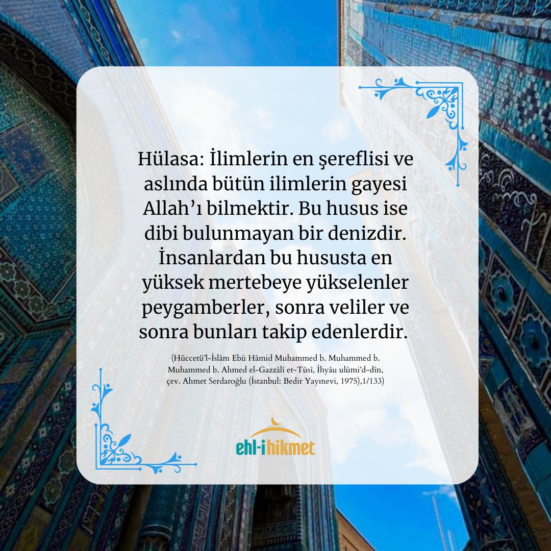 “İlimlerin en şereflisi ve aslında bütün ilimlerin gayesi Allah’ı bilmektir. Bu husus ise dibi bulunmayan bir denizdir. İnsanlardan bu hususta en yüksek mertebeye yükselenler peygamberler, sonra veliler ve sonra bunları takip edenlerdir.” 

(İmam Gazâlî, İhyâu ulûmi’d-dîn, 1/133)