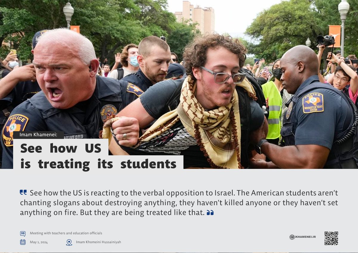 🔰 See how the US is reacting to the verbal opposition to #Israel. The American students aren’t chanting slogans about destroying anything, they haven’t killed anyone or they haven’t set anything on fire. But they are being treated like that. Imam Khamenei May 1, 2024 #Palestine
