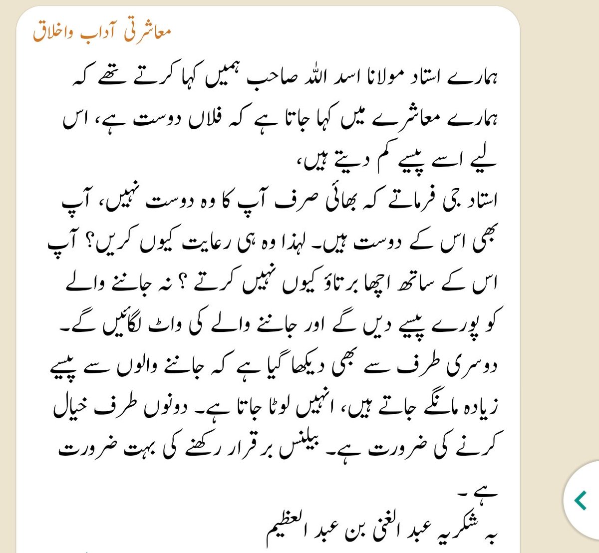 ہمارے استاد مولانا اسد اللہ صاحب ہمیں کہا کرتے تھے کہ ہمارے معاشرے میں کہا جاتا ہے کہ فلاں دوست ہے، اس لیے اسے پیسے کم دیتے ہیں، استاد جی فرماتے کہ بھائی صرف آپ کا وہ دوست نہیں، آپ بھی اس کے دوست ہیں۔ لہذا وہ ہی رعایت کیوں کریں؟ آپ اس کے ساتھ اچھا برتاؤ کیوں نہیں کرتے ؟ مکمل ⬇️