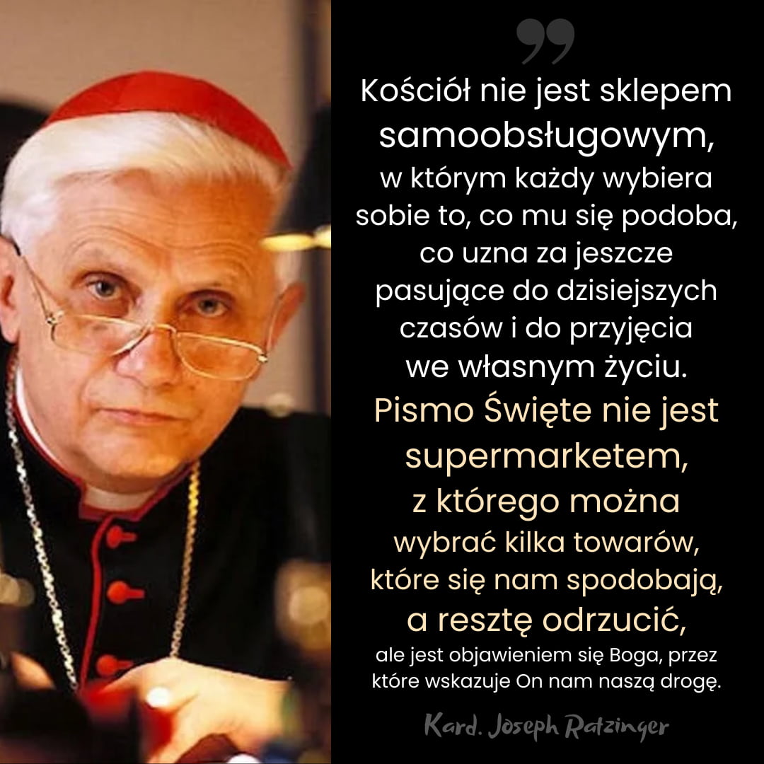 Kard. Joseph Ratzinger: '... Pismo Święte nie jest supermarketem, z którego można wybrać kilka towarów, które się nam spodobają, a resztę odrzucić ...'

#JosephRatzinger #Ratzinger #kardynał #Kościół #PismoŚwięte #supermarket #katolik