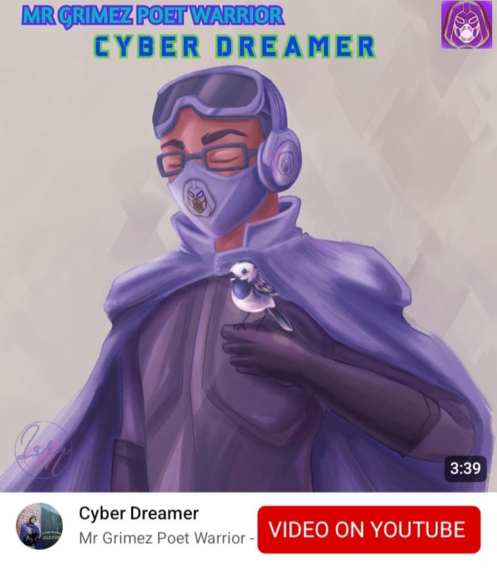 VIDEO ON YOUTUBE

CYBER DREAMER
-MR GRIMEZ POET WARRIOR

#MrGrimezPoetWarrior #YouTube #YouTubeMusic #DreamWorld #Dreams #CyberDreamer #Futuristic #FuturisticSound #RealLifeActionFigure #MaskActionFigures #Toyetic #WarriorSpirit #Utopia #Peaceful #MusicTherapy