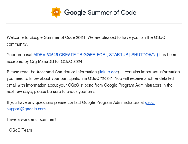 I got accepted as a contributor to Google Summer of Code 2024!

During  this summer I will be working on implementing new triggers for MariaDB,  a popular relational database originated from a fork of MySQL. It's a  great opportunity to improve my skills in both C++ and SQL.