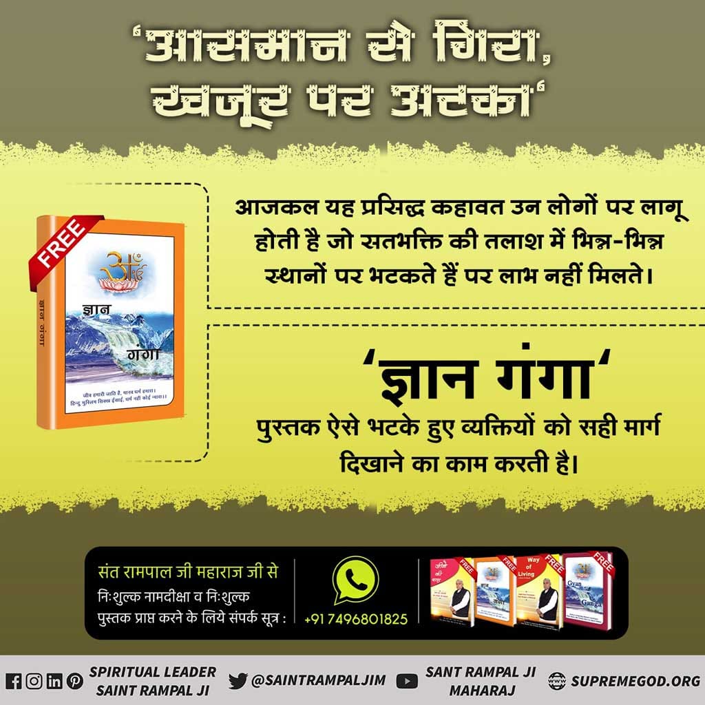 आसमान से गिरा खजूर में अटका...... आज कल यह प्रसिद्ध कहावत उन लोगों पर लागू होती है जो सत्य भक्ति की तलाश में भिन्न-भिन्न स्थानों पर भटकते हैं पर लाभ नहीं मिलते । ✨ ज्ञान गंगा ✨ पुस्तक ऐसे भटके हुए व्यक्तियों को सही मार्ग दिखाने का काम करती है । #ReadGyanGanga