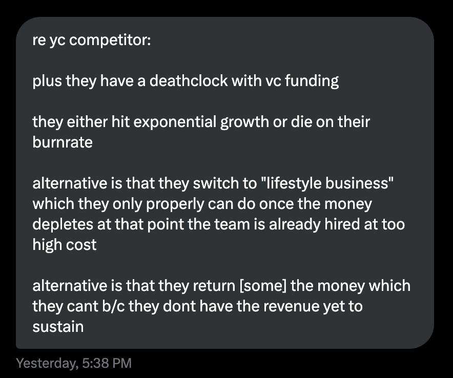 Got this DM yesterday: If you find yourself up against a VC-funded competitor in a market with absolutely no potential for venture scaling, don't worry. Just keep shipping, and eventually you will outlast them when their funds run dry.