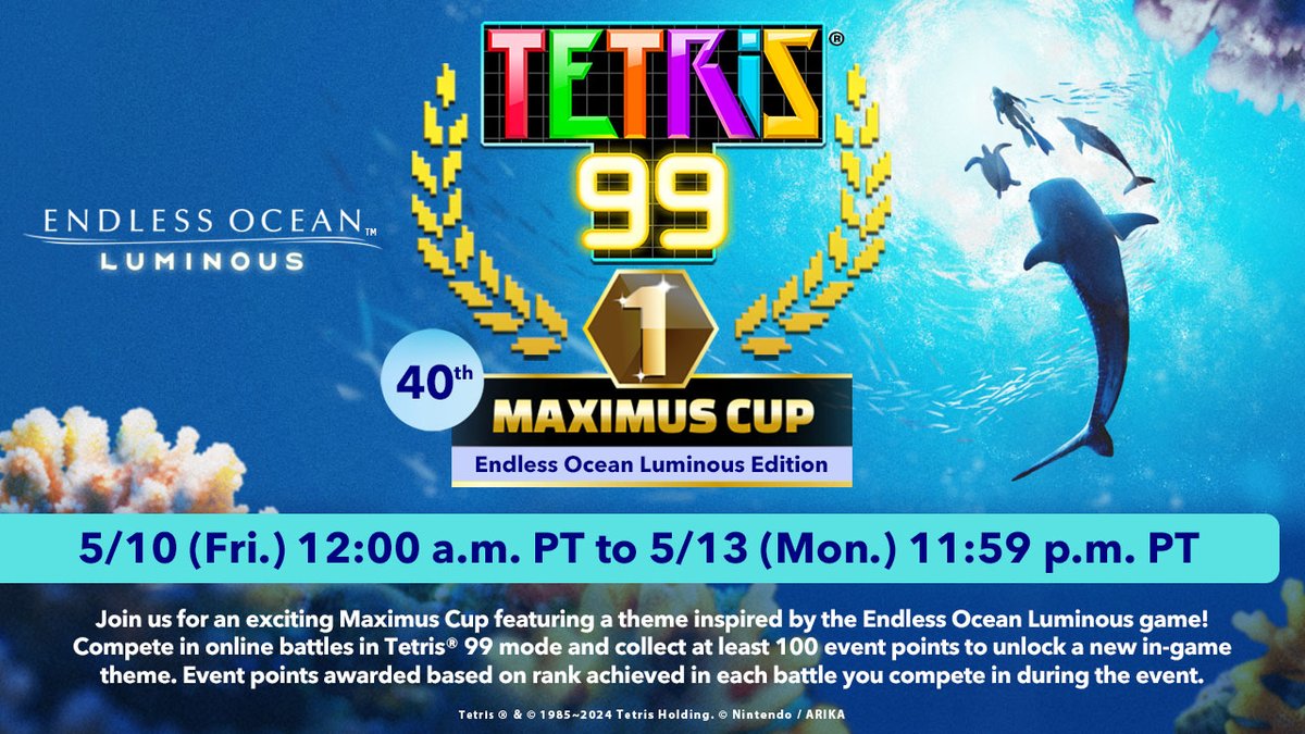 The #Tetris99 40th MAXIMUS CUP event will run from 5/10 at 12:00am PT to 5/13 at 11:59pm PT!
 
Once you’ve accumulated a total of 100 event points, a new theme will unlock, featuring art, music, and Tetrimino designs inspired by #EndlessOceanLuminous! @Tetris_Official