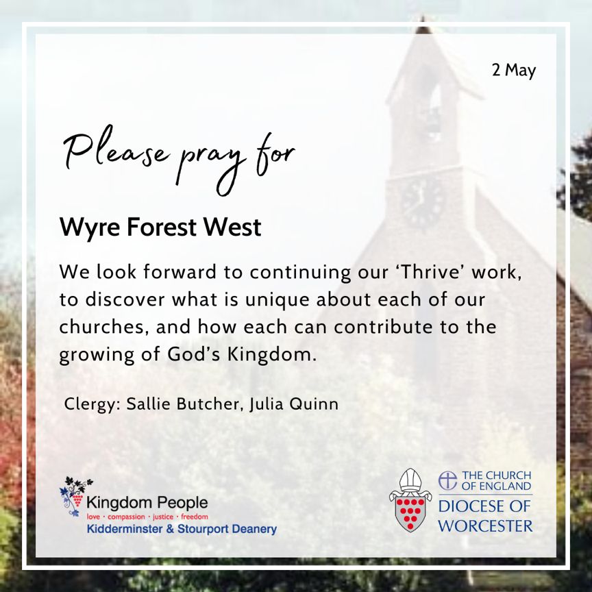 Please pray for Wyre Forest West. We look forward to continuing our ‘Thrive’ work, to discover what is unique about each of our churches, and how each can contribute to the growing of God’s Kingdom. Clergy: Sallie Butcher, Julia Quinn.