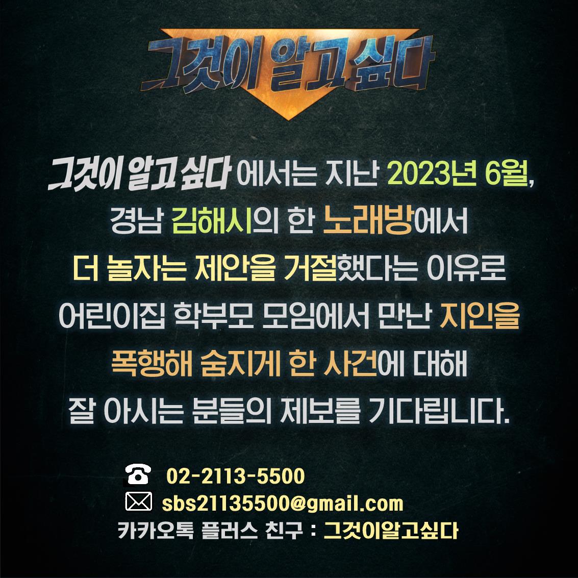 지난 2023년 6월, 경남 김해시의 한 노래방에서 더 놀자는 제안을 거절했다는 이유로 어린이집 학부모 모임에서 만난 지인을 폭행해 숨지게 한 사건에 대해 잘 아시는 분들의 제보를 기다립니다. 전화: 02-2113-5500 메일: sbs21135500@gmail.com 카카오톡플러스친구: 그것이 알고싶다