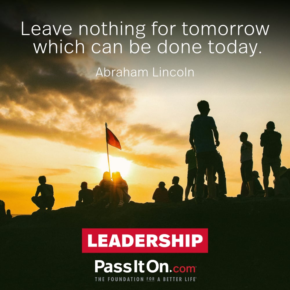 “Leave nothing for tomorrow which can be done today.” Abraham Lincoln 16TH U.S. PRESIDENT